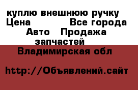 куплю внешнюю ручку › Цена ­ 2 000 - Все города Авто » Продажа запчастей   . Владимирская обл.